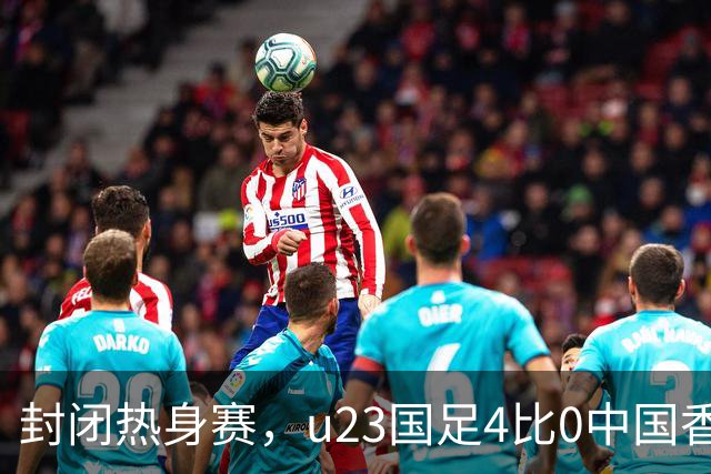封闭热身赛，u23国足4比0中国香港，亚运会奖牌目标真有戏